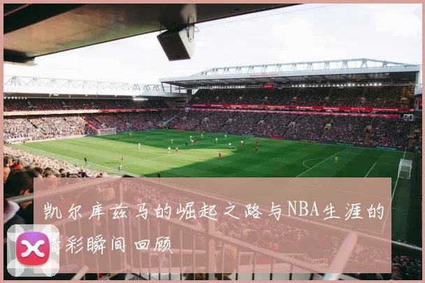 凯尔库兹马的崛起之路与NBA生涯的精彩瞬间回顾