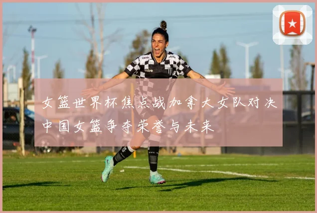 女篮世界杯焦点战加拿大女队对决中国女篮争夺荣誉与未来