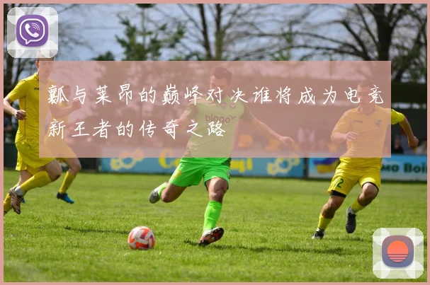 瓤与莱昂的巅峰对决谁将成为电竞新王者的传奇之路